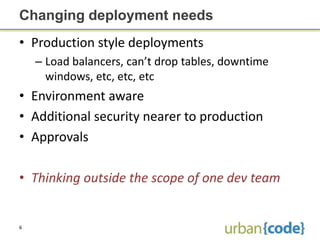 Changing deployment needs
• Production style deployments
    – Load balancers, can’t drop tables, downtime
      windows, etc, etc, etc
• Environment aware
• Additional security nearer to production
• Approvals

• Thinking outside the scope of one dev team


6
 