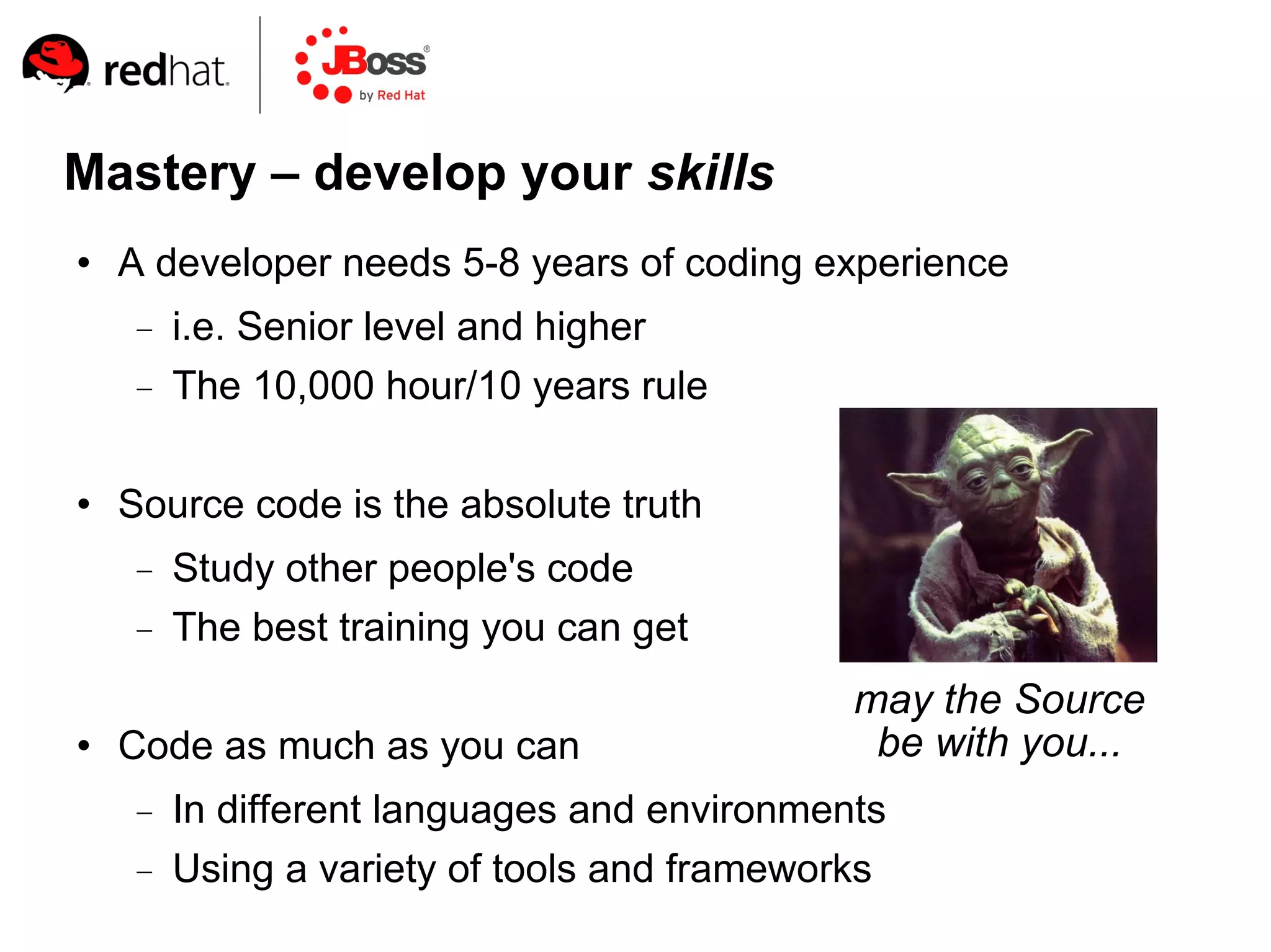 Mastery – develop your skills
   A developer needs 5-8 years of coding experience
        i.e. Senior level and higher
        The 10,000 hour/10 years rule

   Source code is the absolute truth
        Study other people's code
        The best training you can get
                                              may the Source
   Code as much as you can                    be with you...
        In different languages and environments
        Using a variety of tools and frameworks
 