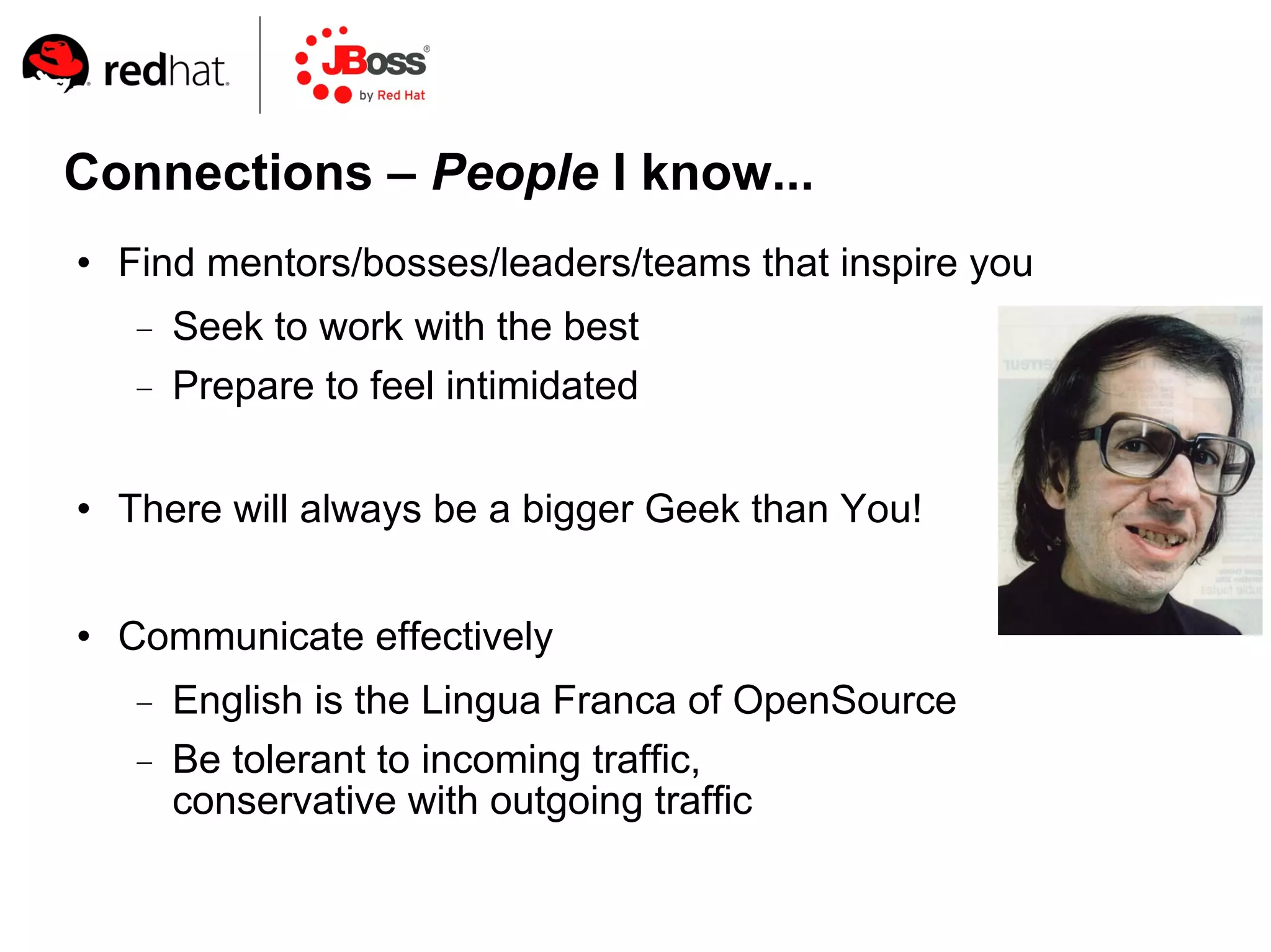 Connections – People I know...
   Find mentors/bosses/leaders/teams that inspire you
       Seek to work with the best
       Prepare to feel intimidated

   There will always be a bigger Geek than You!


   Communicate effectively
       English is the Lingua Franca of OpenSource
       Be tolerant to incoming traffic,
        conservative with outgoing traffic
 