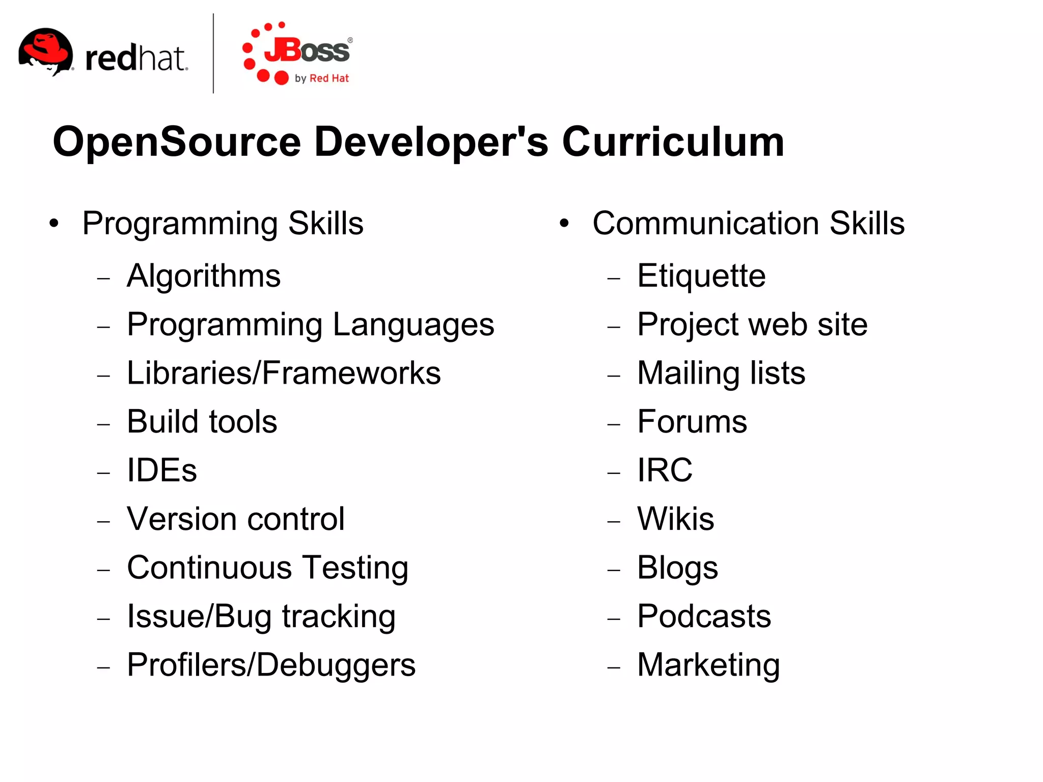 OpenSource Developer's Curriculum
   Programming Skills             Communication Skills
       Algorithms                     Etiquette
       Programming Languages          Project web site
       Libraries/Frameworks           Mailing lists
       Build tools                    Forums
       IDEs                           IRC
       Version control                Wikis
       Continuous Testing             Blogs
       Issue/Bug tracking             Podcasts
       Profilers/Debuggers            Marketing
 