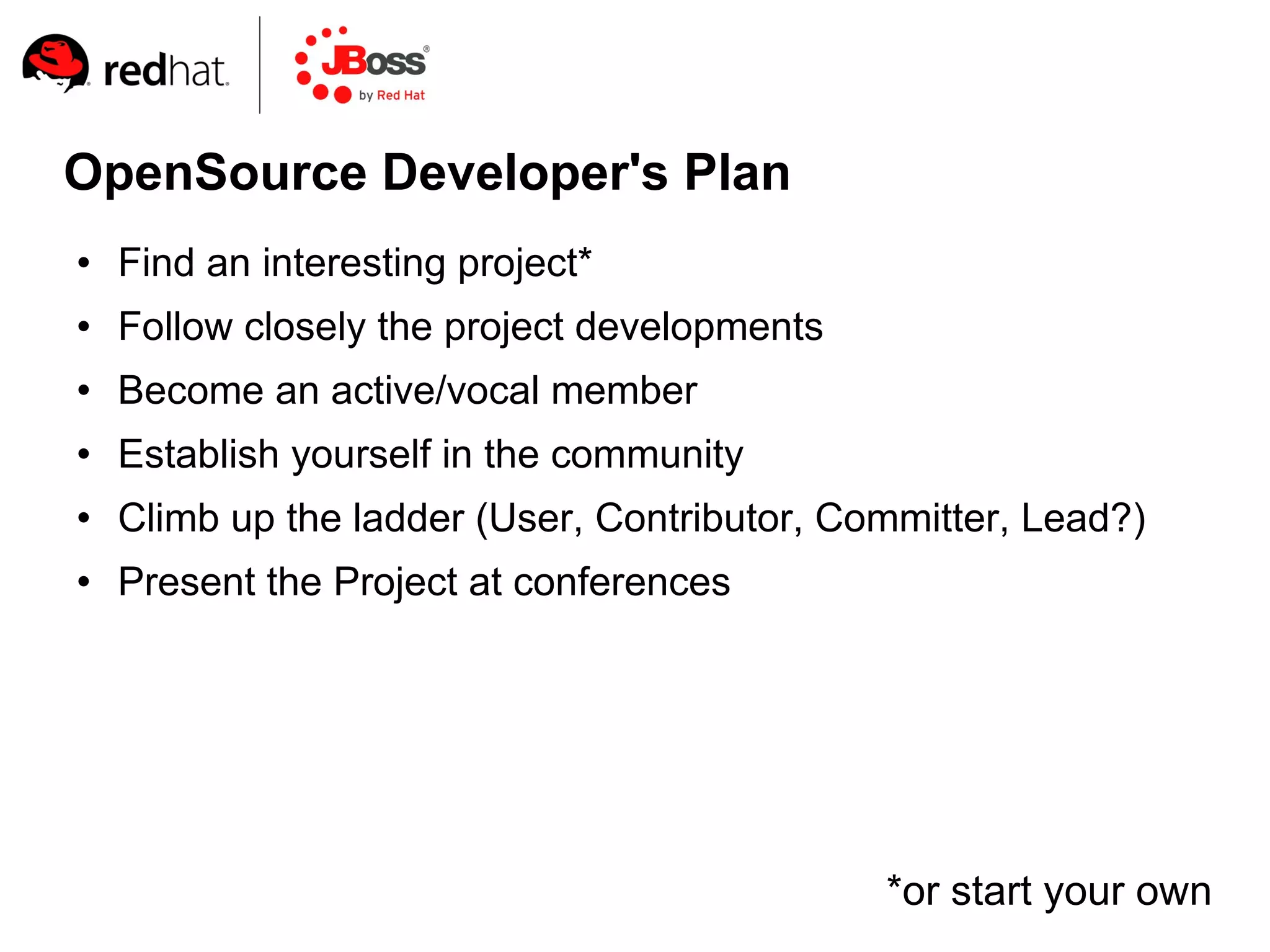 OpenSource Developer's Plan
   Find an interesting project*
   Follow closely the project developments
   Become an active/vocal member
   Establish yourself in the community
   Climb up the ladder (User, Contributor, Committer, Lead?)
   Present the Project at conferences




                                              *or start your own
 