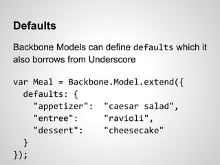 Defaults
Backbone Models can define defaults which it
also borrows from Underscore

var Meal = Backbone.Model.extend({
  defaults: {
    "appetizer": "caesar salad",
    "entree":     "ravioli",
    "dessert":    "cheesecake"
  }
});
 