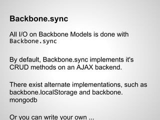 Backbone.sync
All I/O on Backbone Models is done with
Backbone.sync

By default, Backbone.sync implements it's
CRUD methods on an AJAX backend.

There exist alternate implementations, such as
backbone.localStorage and backbone.
mongodb

Or you can write your own ...
 