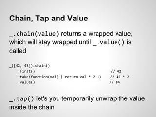 Chain, Tap and Value
_.chain(value) returns a wrapped value,
which will stay wrapped until _.value() is
called

_([42, 43]).chain()
    .first()                                   // 42
    .take(function(val) { return val * 2 })   // 42 * 2
    .value()                                  // 84



_.tap() let's you temporarily unwrap the value
inside the chain
 