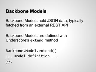 Backbone Models
Backbone Models hold JSON data, typically
fetched from an external REST API

Backbone Models are defined with
Underscore's extend method

Backbone.Model.extend({
... model definition ...
});
 