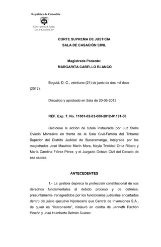 República de Colombia
Corte Suprema de Justicia
Sala de Casación Civil
CORTE SUPREMA DE JUSTICIA
SALA DE CASACIÓN CIVIL
Magistrada Ponente:
MARGARITA CABELLO BLANCO
Bogotá, D. C., veintiuno (21) de junio de dos mil doce
(2012).
Discutido y aprobado en Sala de 20-06-2012
REF. Exp. T. No. 11001-02-03-000-2012-01191-00
Decídese la acción de tutela instaurada por Luz Stella
Oviedo Monsalve en frente de la Sala Civil-Familia del Tribunal
Superior del Distrito Judicial de Bucaramanga, integrada por los
magistrados José Mauricio Marín Mora, Neyla Trinidad Ortiz Ribero y
María Carolina Flórez Pérez, y el Juzgado Octavo Civil del Circuito de
esa ciudad.
ANTECEDENTES
1.- La gestora depreca la protección constitucional de sus
derechos fundamentales al debido proceso y de defensa,
presuntamente transgredidos por los funcionarios judiciales encartados
dentro del juicio ejecutivo hipotecario que Central de Inversiones S.A.,
de quien es “litisconsorte”, instauró en contra de Janneth Pachón
Pinzón y José Humberto Beltrán Suárez.
 