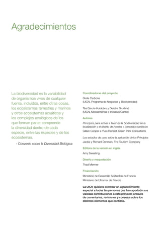 Coordinadoras del proyecto
Giulia Carbone
(UICN, Programa de Negocios y Biodiversidad)
Téa García-Huidobro y Deirdre Shurland
(UICN, Mesoamérica e Iniciativa Caribe)
Autores
Principios para actuar a favor de la biodiversidad en la
localización y el diseño de hoteles y complejos turísticos
Gillian Cooper e Yves Renard, Green Park Consultants
Los estudios de caso sobre la aplicación de los Principios
Jackie y Richard Denman, The Tourism Company
Editora de la versión en inglés
Amy Sweeting
Diseño y maquetación
Thad Mermer
Financiación
Ministerio de Desarrollo Sostenible de Francia
Ministerio de Ultramar de Francia
La UICN quisiera expresar un agradecimiento
especial a todas las personas que han aportado sus
valiosas contribuciones a este proyecto a través
de comentarios, revisiones y consejos sobre los
distintos elementos que contiene.
Agradecimientos
La biodiversidad es la variabilidad
de organismos vivos de cualquier
fuente, incluidos, entre otras cosas,
los ecosistemas terrestres y marinos
y otros ecosistemas acuáticos y
los complejos ecológicos de los
que forman parte; comprende
la diversidad dentro de cada
especie, entre las especies y de los
ecosistemas.
- Convenio sobre la Diversidad Biológica
 