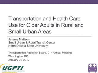 Transportation and Health Care
Use for Older Adults in Rural and
Small Urban Areas
Jeremy Mattson
Small Urban & Rural Transit Center
North Dakota State University

Transportation Research Board, 91st Annual Meeting
Washington, DC
January 24, 2012
 