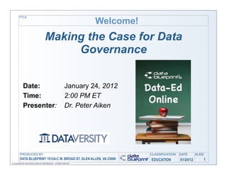 TITLE

                                                                               Welcome!
                                           Making the Case for Data
                                                Governance


              Date:                                                  January 24, 2012
              Time:                                                  2:00 PM ET
              Presenter:                                             Dr. Peter Aiken




          PRODUCED BY                                                                     CLASSIFICATION   DATE       SLIDE
         	
  DATA BLUEPRINT 10124-C W. BROAD ST, GLEN ALLEN, VA 23060                     EDUCATION        01/24/12       1
© Copyright this and previous years by Data Blueprint - all rights reserved!
 
