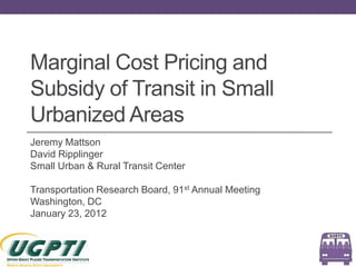 Marginal Cost Pricing and
Subsidy of Transit in Small
Urbanized Areas
Jeremy Mattson
David Ripplinger
Small Urban & Rural Transit Center

Transportation Research Board, 91st Annual Meeting
Washington, DC
January 23, 2012
 