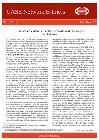 CASE Network E-briefs 
No. 01/2012 January 2012 
Russia’s Accession to the WTO: Impacts and Challenges 
Irina Tochitskaya 
On December 16th, 2011, an 18 year long negotiation 
process regarding Russia’s WTO membership was finally 
brought to an end. The WTO adopted Russia’s terms 
and conditions of entry and Pascal Lamy, Director- 
General of the World Trade Organization, and Elvira 
Nabiullina, the Russian Minister of Economic 
Development, officially signed the protocol of accession 
at the Eighth Ministerial Conference in Geneva. Now 
the only remaining procedure is the ratification of the 
documents within the next 220 days in the Russian 
Federation’s Duma. Thirty days after notification, Russia 
will become a fully-fledged WTO member. 
Undoubtedly, Russia’s WTO accession is an important 
event both for the global trade system and for the 
country. On the one hand, the entrance of one of the 
world’s largest economies into the global trading club 
will strengthen multilateral trading system and will 
breathe new life into the WTO, which has been in crisis 
mode since the failure to reach an agreement during 
the latest round of Doha trade talks. Elvira Nabiullina 
pointed out that WTO accession was not a finishing line 
but a starting point for Russia, and that, as a new WTO 
member, Russia would contribute to combatting 
protectionism. No country’s accession to the WTO has 
drawn as much interest and attention since China’s 
entry in December 2001. With Russia now in the club, 
the WTO will control over 97 per cent of global trade. 
It is also worth mentioning that the manufacturing, 
agriculture, and services producers from the US and the 
EU, as well as some other major economies, view 
Russia’s WTO accession as a chance to boost trade 
relationships and open new trade opportunities. For 
example, according to estimates, Russia’s entry into the 
WTO may contribute to an increase in EU exports by 3.9 
EUR a year1. However, by joining the WTO, Russia is 
committing to bringing its trade laws and practices into 
1 http://www.deljpn.ec.europa.eu/modules/media/news/2011/ 
111110b.html?ml_lang=en 
compliance with the system of established, enforceable, 
multilateral trade rules that will provide greater 
certainty and stability to its trading partners. 
On the other hand, membership in the WTO will be 
beneficial for Russia as it will give the country an 
opportunity to become an active player of this 
international organization and to shape the rules of 
world trade, taking into consideration its own long-term 
economic interests. Integration into the global, rule-based 
system of trade relations will positively impact 
Russia’s exports through lower tariffs in partner 
countries, the reduction of the scope for anti-dumping, 
safeguarding, and countervailing duty actions on the 
part of those partners, and the expansion of the 
possibility of acting in Russia’s interests. Being outside 
the WTO, Russia was highly vulnerable to arbitrary 
restrictive measures against its exporters and 
producers. For example, Russia’s steel industry is 
subject to strict numerical EU quotas imposed on 
producers that are not members of the WTO. Russia’s 
exporters are subject to US and EU antidumping 
investigations and duties, e.g. EU anti-dumping 
measures against Russia’s potassium chloride were 
applied in 1992 and reviewed every five years through 
July 2011; the U.S. International Trade Commission (ITC) 
levied antidumping duties on ferrovanadium and 
vanadium nitride from Russia. However, once Russia 
becomes a WTO member, partner countries will be 
much more careful about imposing anti-dumping and 
countervailing duties, as after accession Russia will have 
the right to challenge them via the WTO Dispute 
Settlement Mechanism. WTO membership will aid 
Russia in its ambitious plan to innovate and modernize 
the economy, since, first, imported inputs, particularly 
equipment, will become cheaper as a result of tariff 
reductions after accession, and, second, the WTO “seal 
of approval” will render Russia more attractive for 
foreign direct investments (FDI). FDI helps increase 
technology transfer, contributes to export expansion 
The opinions expressed in this publication are solely the author’s; they do not necessarily reflect the views of 
CASE - Center for Social and Economic Research, nor any of its partner organizations in the CASE Network. CASE E-Brief Editor: Paulina Szyrmer 
www.case-research.eu 
 