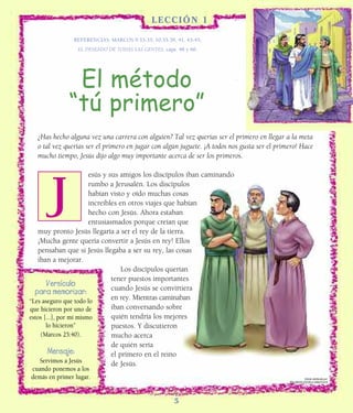 LL E S S ON 1 ?
                                              ECCIÓN ?

               REFERENCIAS: MARCOS 9:33-35; 10:35-39, 41, 43-45;
                                REFERENCES:
                 EL DESEADO DE TODAS LAS GENTES, caps. 48 y 60.




                 Headline
                 El método
              “tú primero”
  ¿Has hecho alguna vez una carrera con alguien? Tal vez querías ser el primero en llegar a la meta
  o tal vez querías ser el primero en jugar con algún juguete. ¡A todos nos gusta ser el primero! Hace
  mucho tiempo, Jesús dijo algo muy importante acerca de ser los primeros.

                        esús y sus amigos los discípulos iban caminando



    J
    W
                        rumbo a Jerusalén. Los discípulos
                        habían visto y oído muchas cosas
                        increíbles en otros viajes que habían
                        hecho con Jesús. Ahora estaban
                        entusiasmados porque creían que
   muy pronto Jesús llegaría a ser el rey de la tierra.
   ¡Mucha gente quería convertir a Jesús en rey! Ellos
   pensaban que si Jesús llegaba a ser su rey, las cosas
   iban a mejorar.
                                    Los discípulos querían
                                tener puestos importantes
       Versículo                cuando Jesús se convirtiera
  para memorizar:
“Les aseguro que todo lo
                                en rey. Mientras caminaban
que hicieron por uno de         iban conversando sobre
estos [...], por mí mismo       quién tendría los mejores
       lo hicieron”             puestos. Y discutieron
    (Marcos 25:40).             mucho acerca
                                de quién sería
        Mensaje:                el primero en el reino
    Servimos a Jesús            de Jesús.
cuando ponemos a los
demás en primer lugar.                                                                                 Edición distribuída por:
                                                                                             RECURSOS ESCUELA SABATICA ®




                                                      5
                                                      5
 