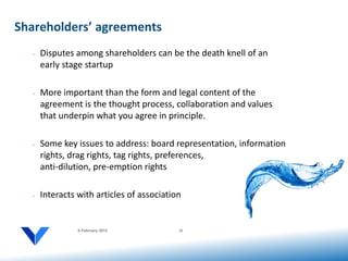 Shareholders’ agreements
  •   Disputes among shareholders can be the death knell of an
      early stage startup

  •   More important than the form and legal content of the
      agreement is the thought process, collaboration and values
      that underpin what you agree in principle.

  •   Some key issues to address: board representation, information
      rights, drag rights, tag rights, preferences,
      anti-dilution, pre-emption rights

  •   Interacts with articles of association


                6 February 2012            10
 