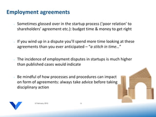 Employment agreements
  •   Sometimes glossed over in the startup process (‘poor relation’ to
      shareholders’ agreement etc.): budget time & money to get right

  •   If you wind up in a dispute you’ll spend more time looking at these
      agreements than you ever anticipated – “a stitch in time…”

  •   The incidence of employment disputes in startups is much higher
      than published cases would indicate

  •   Be mindful of how processes and procedures can impact
      on form of agreements: always take advice before taking
      disciplinary action


                6 February 2012          11
 
