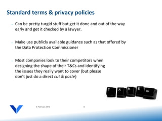 Standard terms & privacy policies
 •   Can be pretty turgid stuff but get it done and out of the way
     early and get it checked by a lawyer.

 •   Make use publicly available guidance such as that offered by
     the Data Protection Commissioner

 •   Most companies look to their competitors when
     designing the shape of their T&Cs and identifying
     the issues they really want to cover (but please
     don’t just do a direct cut & paste)




                6 February 2012           12
 