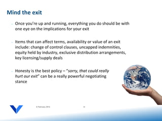 Mind the exit
 •   Once you’re up and running, everything you do should be with
     one eye on the implications for your exit

 •   Items that can affect terms, availability or value of an exit
     include: change of control clauses, uncapped indemnities,
     equity held by industry, exclusive distribution arrangements,
     key licensing/supply deals

 •   Honesty is the best policy – “sorry, that could really
     hurt our exit” can be a really powerful negotiating
     stance




                 6 February 2012            14
 
