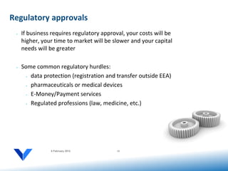 Regulatory approvals
 •   If business requires regulatory approval, your costs will be
     higher, your time to market will be slower and your capital
     needs will be greater

 •   Some common regulatory hurdles:
       • data protection (registration and transfer outside EEA)


       • pharmaceuticals or medical devices


       • E-Money/Payment services


       • Regulated professions (law, medicine, etc.)




                6 February 2012            15
 