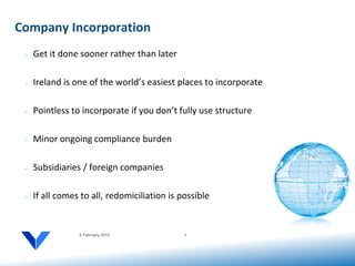 Company Incorporation
 •   Get it done sooner rather than later

 •   Ireland is one of the world’s easiest places to incorporate

 •   Pointless to incorporate if you don’t fully use structure

 •   Minor ongoing compliance burden

 •   Subsidiaries / foreign companies

 •   If all comes to all, redomiciliation is possible


                 6 February 2012              2
 