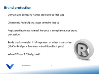 Brand protection
•   Domain and company names are obvious first step

•   Chinese (& Arabic?) character domains less so

•   Registered business names? Purpose is compliance, not brand
    protection

•   Trade marks – useful if infringement or other issues arise
    (McCambridges v Brennans – traditional but good)

•   When? Phase 2 / 3 of growth


                 6 February 2012           4
 