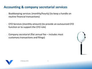 Accounting & company secretarial services
 •   Bookkeeping services (monthly/hourly) (to keep a handle on
     routine financial transactions)

 •   CFO Services (monthly amount) (to provide an outsourced CFO
     function or to support the CFO role)

 •   Company secretarial (flat annual fee – includes most
     customary transactions and filings)




                6 February 2012           6
 