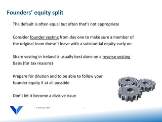 Founders’ equity split
 •   The default is often equal but often that’s not appropriate

 •   Consider founder vesting from day one to make sure a member of
     the original team doesn’t leave with a substantial equity early on

 •   Share vesting in Ireland is usually best done on a reverse vesting
     basis (for tax reasons)

 •   Prepare for dilution and to be able to follow your
     founder equity if at all possible

 •   Don’t let it become a divisive issue

                  6 February 2012            7
 