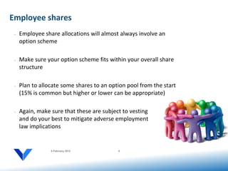 Employee shares
 •   Employee share allocations will almost always involve an
     option scheme

 •   Make sure your option scheme fits within your overall share
     structure

 •   Plan to allocate some shares to an option pool from the start
     (15% is common but higher or lower can be appropriate)

 •   Again, make sure that these are subject to vesting
     and do your best to mitigate adverse employment
     law implications


                 6 February 2012           8
 