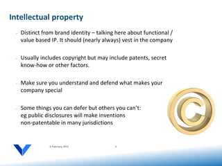Intellectual property
 •   Distinct from brand identity – talking here about functional /
     value based IP. It should (nearly always) vest in the company

 •   Usually includes copyright but may include patents, secret
     know-how or other factors.

 •   Make sure you understand and defend what makes your
     company special

 •   Some things you can defer but others you can’t:
     eg public disclosures will make inventions
     non-patentable in many jurisdictions


                6 February 2012            9
 