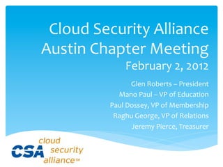 Cloud	
  Security	
  Alliance	
  
Austin	
  Chapter	
  Meeting	
  
                    February	
  2,	
  2012	
  
                      Glen	
  Roberts	
  –	
  President	
  
               Mano	
  Paul	
  –	
  VP	
  of	
  Education	
  
             Paul	
  Dossey,	
  VP	
  of	
  Membership	
  
              Raghu	
  George,	
  VP	
  of	
  Relations	
  
                      Jeremy	
  Pierce,	
  Treasurer	
  
 