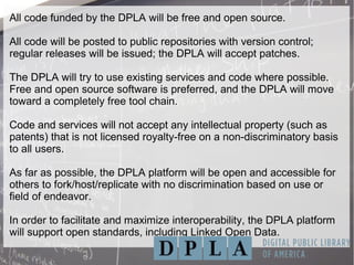 All code funded by the DPLA will be free and open source.
All code will be posted to public repositories with version control;
regular releases will be issued; the DPLA will accept patches.
The DPLA will try to use existing services and code where possible.
Free and open source software is preferred, and the DPLA will move
toward a completely free tool chain.
Code and services will not accept any intellectual property (such as
patents) that is not licensed royalty-free on a non-discriminatory basis
to all users.
As far as possible, the DPLA platform will be open and accessible for
others to fork/host/replicate with no discrimination based on use or
field of endeavor.
In order to facilitate and maximize interoperability, the DPLA platform
will support open standards, including Linked Open Data.
 