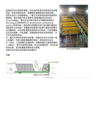 協會能否成功推廣的基礎。因此我們希望找到建造成本負擔
得起，能有效降低臭味、後續維修運轉簡易的堆肥設備。
我們先從別人的經驗學起。一種方法是使用經過特殊處理的
覆蓋物：單向通氣的防水塑膠布(很像運動用品常見的
GoreTex織品)，譬如在加州每日操作400噸廚餘堆肥的
Recology公司使用的ECS (engineered composting
system)堆肥系統：廚餘原料與調整材混 後放置於鋪設好
通氣管的水泥地面，再覆蓋特殊處理只能單向通氣的塑膠布
並持續抽氣，如此便能蒐集並控制排出的氣味。只是 種做
法在混合廚餘、中途運輸、放置廚餘時皆無法控制氣味，仍
不符合我們的需求。
另一種方式是使用密閉的堆肥槽，有圓柱形也有方形像一個
小貨櫃的，內部以螺旋轉軸攪拌推動，通常進料到出料
21 28天，之後再露天放置後熟。 種設備往往適用規模約
1 2噸/日，很符合我們的理想。但往往售價高昂，從400萬
到800萬，恐怕後續要推廣有很大困難。
                                          彰化金超耘堆肥機
到底有沒有適合我們需求的設備 ？

待續




                    美國EarthFlow堆肥機
 