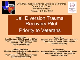 [object Object],[object Object],Leon Evans,  President and Chief Executive Office The Center for Health Care Services Mental Health Authority [email_address] 3 rd  Annual Justice-Involved Veteran’s Conference San Antonio, Texas The Menger Hotel February 02-03, 2012 Aaron Diaz,  Director Crisis and Jail Diversion Services The Center for Health Care Services [email_address] Gilbert Gonzales,  Director Communications and Diversion Initiatives The Center for Health Care Services [email_address] Melanie Lane,  Clinical Director, The Restoration Center  The Center for Health Care Services [email_address] Veteran’s Jail Diversion  and Trauma Recovery 
