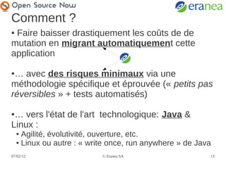 Comment ?
●Faire baisser drastiquement les coûts de de
mutation en migrant automatiquement cette
application

●… avec des risques minimaux via une
méthodologie spécifique et éprouvée (« petits pas
réversibles » + tests automatisés)

●… vers l'état de l'art technologique: Java &
Linux :
    ● Agilité, évolutivité, ouverture, etc.
    ● Linux ou autre : « write once, run anywhere » de Java


07/02/12                    © Eranea SA                   13
 