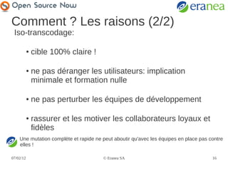 Comment ? Les raisons (2/2)
 Iso-transcodage:

           ●   cible 100% claire !

           ●   ne pas déranger les utilisateurs: implication
               minimale et formation nulle

           ●   ne pas perturber les équipes de développement

           ●   rassurer et les motiver les collaborateurs loyaux et
               fidèles
    Une mutation complète et rapide ne peut aboutir qu'avec les équipes en place pas contre
    elles !

07/02/12                               © Eranea SA                                    16
 