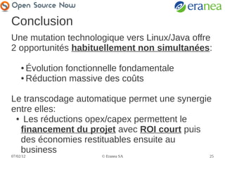 Conclusion
Une mutation technologique vers Linux/Java offre
2 opportunités habituellement non simultanées:

     ● Évolution fonctionnelle fondamentale
     ● Réduction massive des coûts




Le transcodage automatique permet une synergie
entre elles:
 ● Les réductions opex/capex permettent le

  financement du projet avec ROI court puis
  des économies restituables ensuite au
  business
07/02/12                 © Eranea SA           25
 