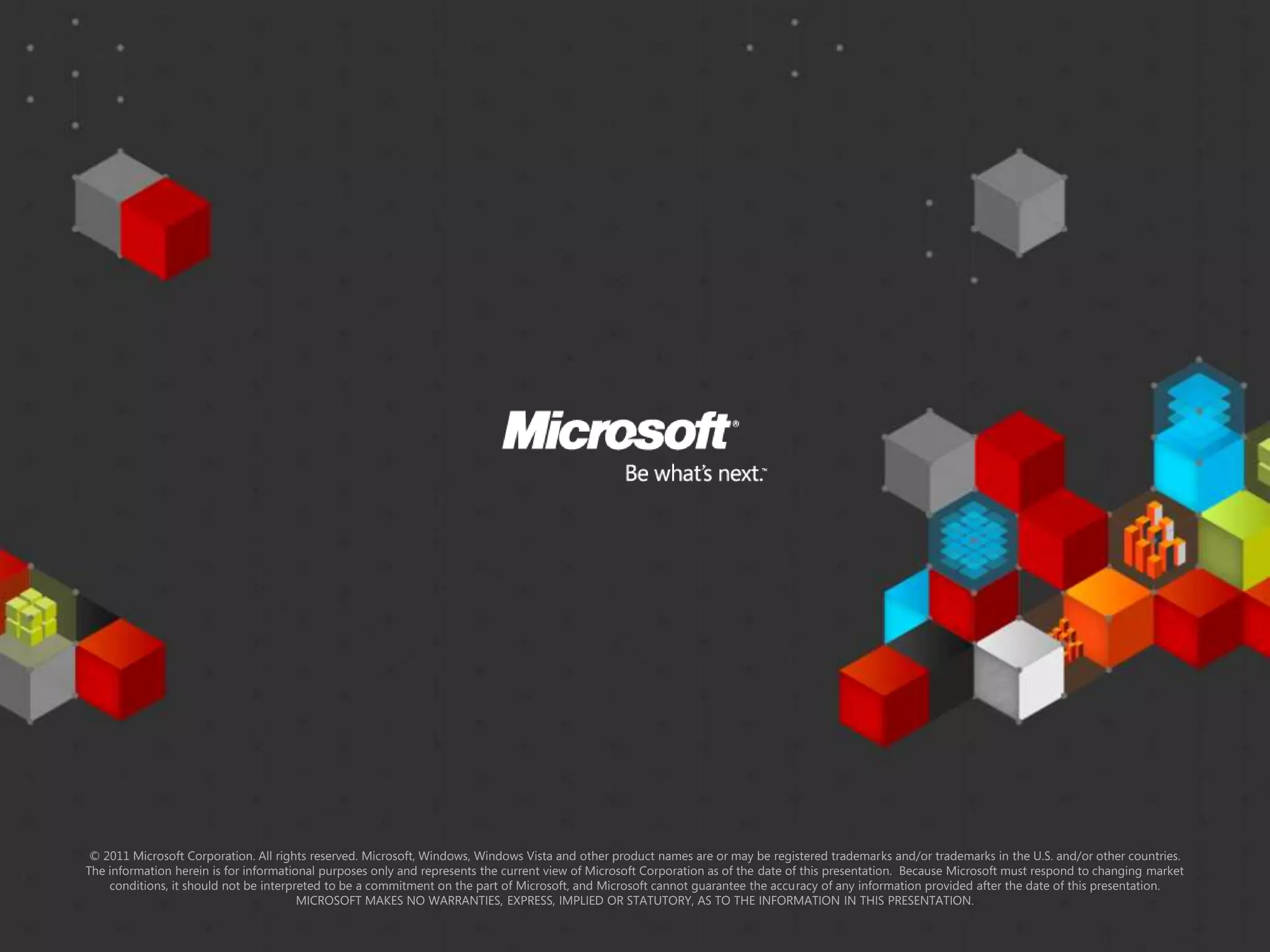 © 2011 Microsoft Corporation. All rights reserved. Microsoft, Windows, Windows Vista and other product names are or may be registered trademarks and/or trademarks in the U.S. and/or other countries.
The information herein is for informational purposes only and represents the current view of Microsoft Corporation as of the date of this presentation. Because Microsoft must respond to changing market
    conditions, it should not be interpreted to be a commitment on the part of Microsoft, and Microsoft cannot guarantee the accuracy of any information provided after the date of this presentation.
                                        MICROSOFT MAKES NO WARRANTIES, EXPRESS, IMPLIED OR STATUTORY, AS TO THE INFORMATION IN THIS PRESENTATION.
 
