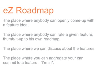 eZ Roadmap
The place where anybody can openly come-up with
a feature idea.

The place where anybody can rate a given feature,
thumb-it-up to his own roadmap.

The place where we can discuss about the features.

The place where you can aggregate your can
commit to a feature : "I'm in".
 