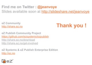 Find me on Twitter : @jeanvoye
Slides available soon at http://slideshare.net/jeanvoye


eZ Community
http://share.ez.no                       Thank you !
eZ Publish Community Project
https://github.com/ezsystems/ezpublish
http://share.ez.no/download
http://share.ez.no/get-involved

eZ Systems & eZ Publish Enterprise Edition
http://ez.no
 