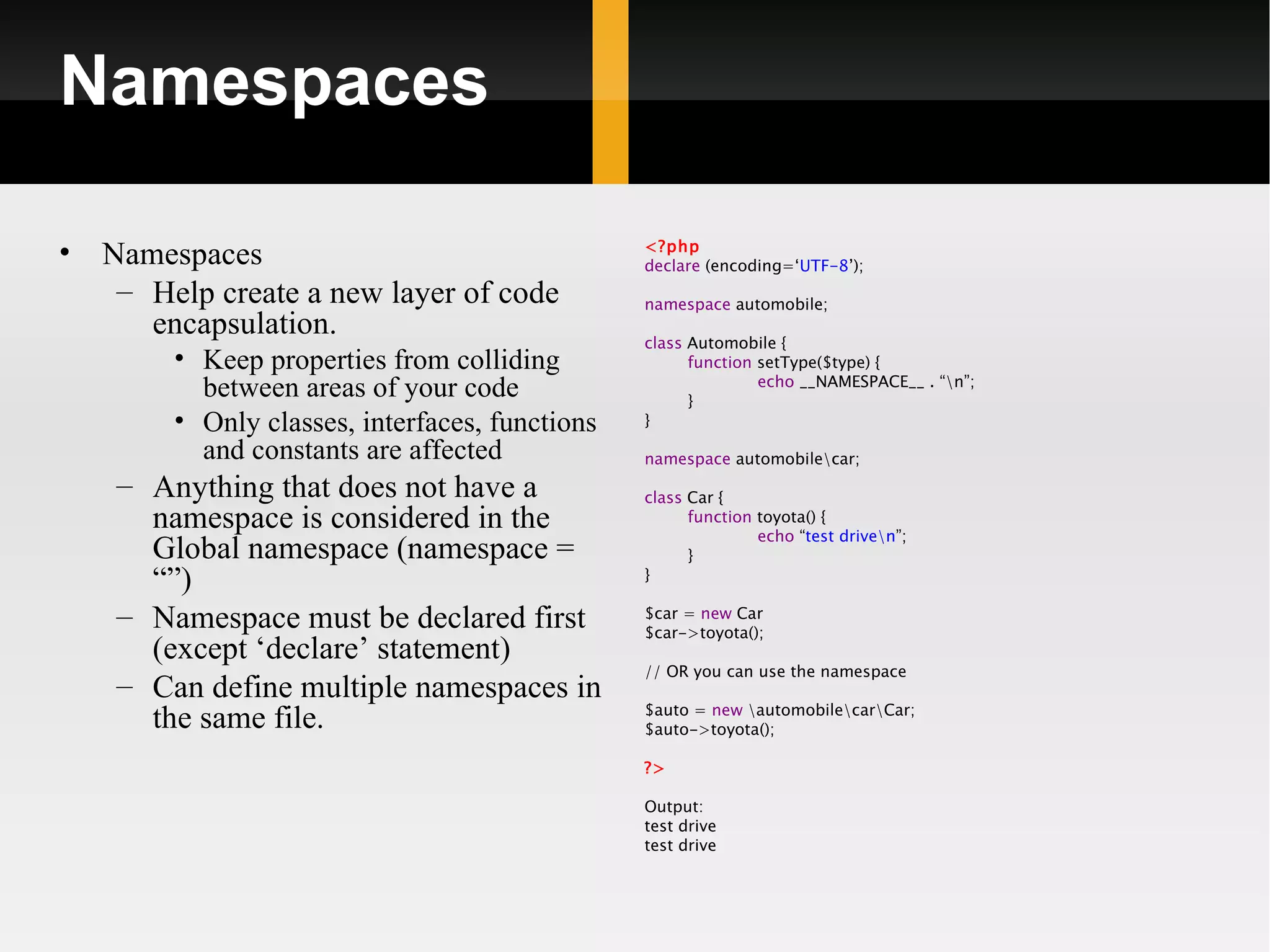 Namespaces

•   Namespaces                                   <?php
                                                 declare (encoding=‘UTF-8’);
     – Help create a new layer of code           namespace automobile;
       encapsulation.                            class Automobile {
         • Keep properties from colliding              function setType($type) {
                                                                echo __NAMESPACE__ . “n”;
           between areas of your code                  }
         • Only classes, interfaces, functions   }

           and constants are affected            namespace automobilecar;
     – Anything that does not have a             class Car {
       namespace is considered in the                  function toyota() {
                                                                echo “test driven”;
       Global namespace (namespace =                   }
       “”)                                       }

     – Namespace must be declared first          $car = new Car
                                                 $car->toyota();
       (except ‘declare’ statement)
                                                 // OR you can use the namespace
     – Can define multiple namespaces in
                                                 $auto = new automobilecarCar;
       the same file.                            $auto->toyota();

                                                 ?>

                                                 Output:
                                                 test drive
                                                 test drive
 