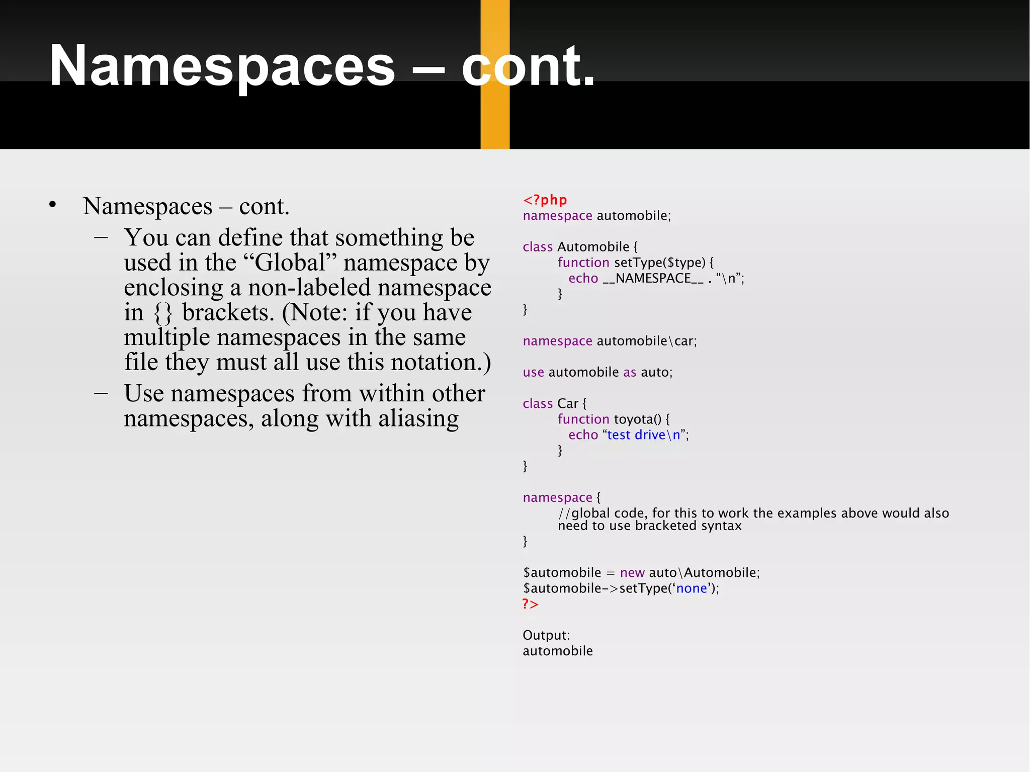 Namespaces – cont.

•   Namespaces – cont.                          <?php
                                                namespace automobile;
     – You can define that something be         class Automobile {
       used in the “Global” namespace by              function setType($type) {
                                                        echo __NAMESPACE__ . “n”;
       enclosing a non-labeled namespace              }
       in {} brackets. (Note: if you have       }

       multiple namespaces in the same          namespace automobilecar;
       file they must all use this notation.)   use automobile as auto;
     – Use namespaces from within other         class Car {
       namespaces, along with aliasing                function toyota() {
                                                        echo “test driven”;
                                                      }
                                                }

                                                namespace {
                                                    //global code, for this to work the examples above would also
                                                    need to use bracketed syntax
                                                }

                                                $automobile = new autoAutomobile;
                                                $automobile->setType(‘none’);
                                                ?>

                                                Output:
                                                automobile
 
