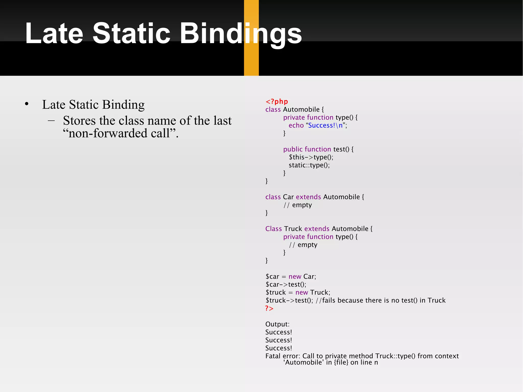 Late Static Bindings

•   Late Static Binding                    <?php
                                           class Automobile {
     – Stores the class name of the last         private function type() {
                                                   echo “Success!n”;
        “non-forwarded call”.                    }

                                                public function test() {
                                                  $this->type();
                                                  static::type();
                                                }
                                           }

                                           class Car extends Automobile {
                                                 // empty
                                           }

                                           Class Truck extends Automobile {
                                                 private function type() {
                                                   // empty
                                                 }
                                           }

                                           $car = new Car;
                                           $car->test();
                                           $truck = new Truck;
                                           $truck->test(); //fails because there is no test() in Truck
                                           ?>

                                           Output:
                                           Success!
                                           Success!
                                           Success!
                                           Fatal error: Call to private method Truck::type() from context
                                                 ‘Automobile’ in {file} on line n
 