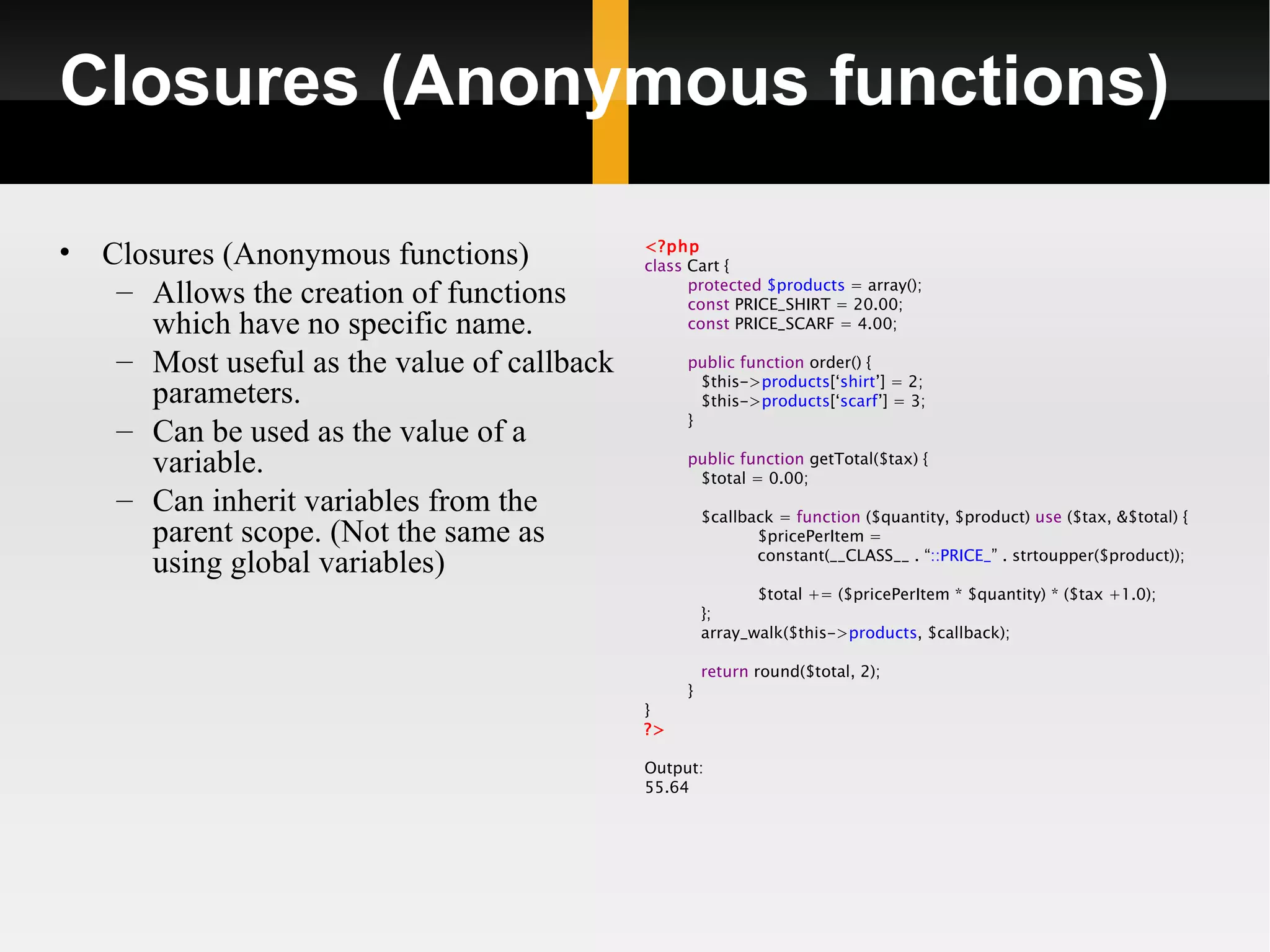 Closures (Anonymous functions)

•   Closures (Anonymous functions)            <?php
                                              class Cart {
     – Allows the creation of functions             protected $products = array();
                                                    const PRICE_SHIRT = 20.00;
       which have no specific name.                 const PRICE_SCARF = 4.00;

     – Most useful as the value of callback        public function order() {
                                                     $this->products[‘shirt’] = 2;
       parameters.                                   $this->products[‘scarf’] = 3;
                                                   }
     – Can be used as the value of a
       variable.                                   public function getTotal($tax) {
                                                    $total = 0.00;
     – Can inherit variables from the                  $callback = function ($quantity, $product) use ($tax, &$total) {
       parent scope. (Not the same as                         $pricePerItem =
                                                              constant(__CLASS__ . “::PRICE_” . strtoupper($product));
       using global variables)
                                                              $total += ($pricePerItem * $quantity) * ($tax +1.0);
                                                       };
                                                       array_walk($this->products, $callback);

                                                       return round($total, 2);
                                                   }
                                              }
                                              ?>

                                              Output:
                                              55.64
 
