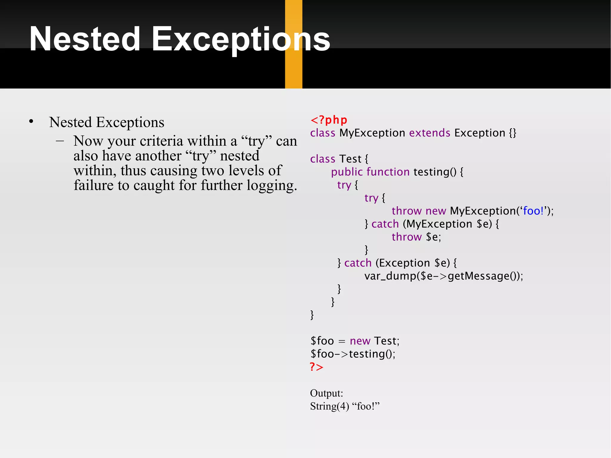 Nested Exceptions

•   Nested Exceptions                           <?php
                                                class MyException extends Exception {}
     – Now your criteria within a “try” can
       also have another “try” nested           class Test {
       within, thus causing two levels of           public function testing() {
       failure to caught for further logging.         try {
                                                            try {
                                                                  throw new MyException(‘foo!’);
                                                            } catch (MyException $e) {
                                                                  throw $e;
                                                            }
                                                      } catch (Exception $e) {
                                                            var_dump($e->getMessage());
                                                      }
                                                    }
                                                }

                                                $foo = new Test;
                                                $foo->testing();
                                                ?>

                                                Output:
                                                String(4) “foo!”
 