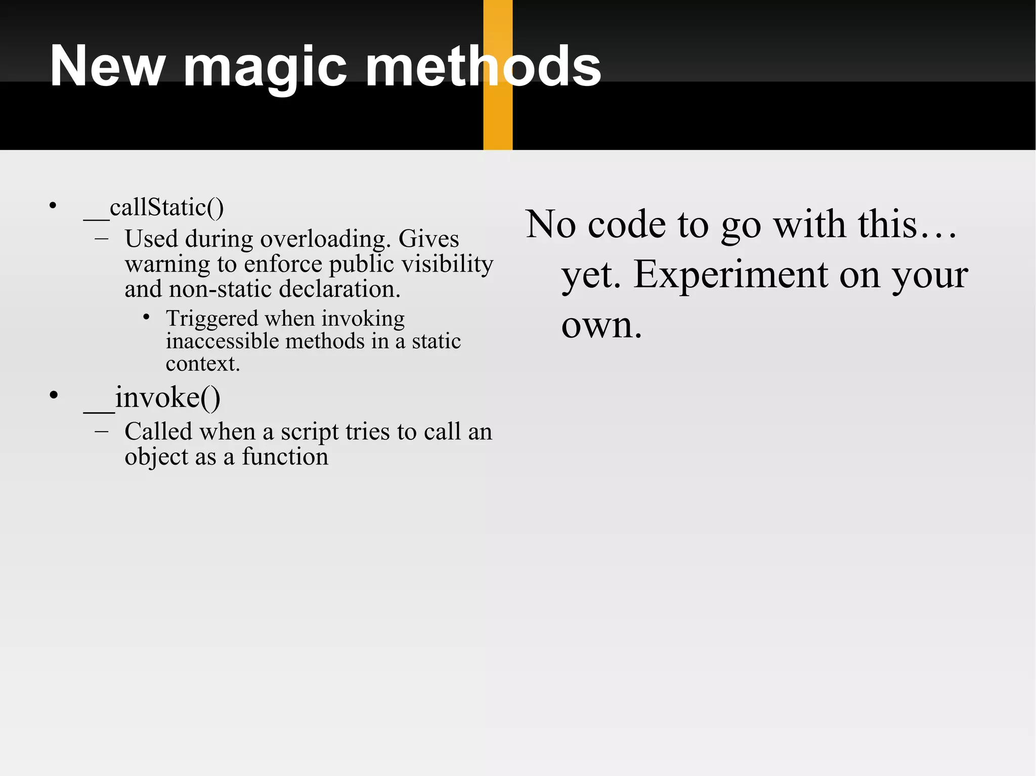 New magic methods

•   __callStatic()
     – Used during overloading. Gives          No code to go with this…
       warning to enforce public visibility
       and non-static declaration.              yet. Experiment on your
         • Triggered when invoking
           inaccessible methods in a static     own.
           context.
• __invoke()
     – Called when a script tries to call an
       object as a function
 