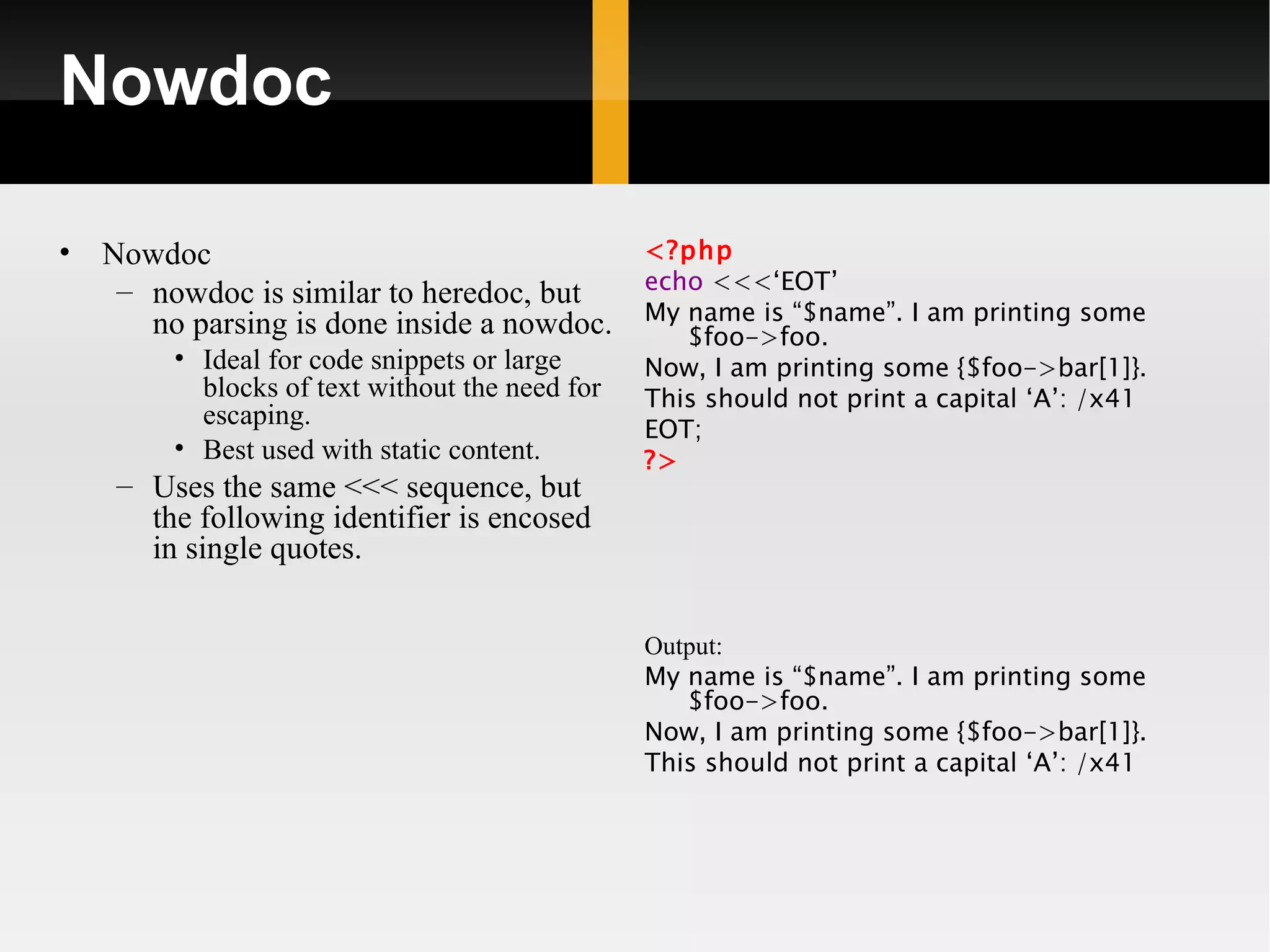 Nowdoc

•   Nowdoc                                 <?php
     – nowdoc is similar to heredoc, but   echo <<<‘EOT’
       no parsing is done inside a nowdoc. My $foo->foo.
                                              name is “$name”. I am printing some
         • Ideal for code snippets or large      Now, I am printing some {$foo->bar[1]}.
           blocks of text without the need for   This should not print a capital ‘A’: /x41
           escaping.                             EOT;
         • Best used with static content.        ?>
     – Uses the same <<< sequence, but
       the following identifier is encosed
       in single quotes.


                                                 Output:
                                                 My name is “$name”. I am printing some
                                                    $foo->foo.
                                                 Now, I am printing some {$foo->bar[1]}.
                                                 This should not print a capital ‘A’: /x41
 