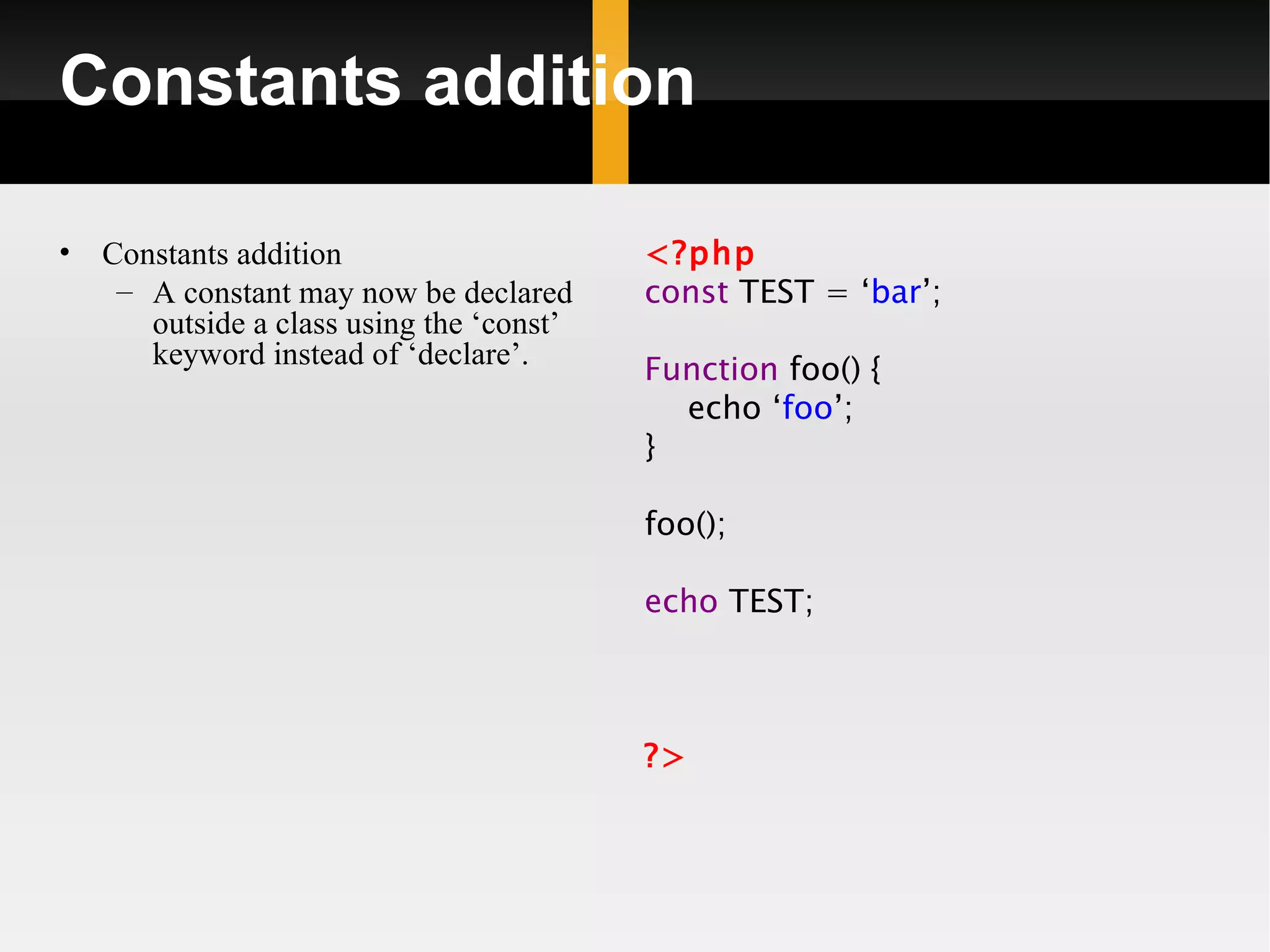 Constants addition

•   Constants addition                     <?php
     – A constant may now be declared      const TEST = ‘bar’;
       outside a class using the ‘const’
       keyword instead of ‘declare’.       Function foo() {
                                             echo ‘foo’;
                                           }

                                           foo();

                                           echo TEST;



                                           ?>
 