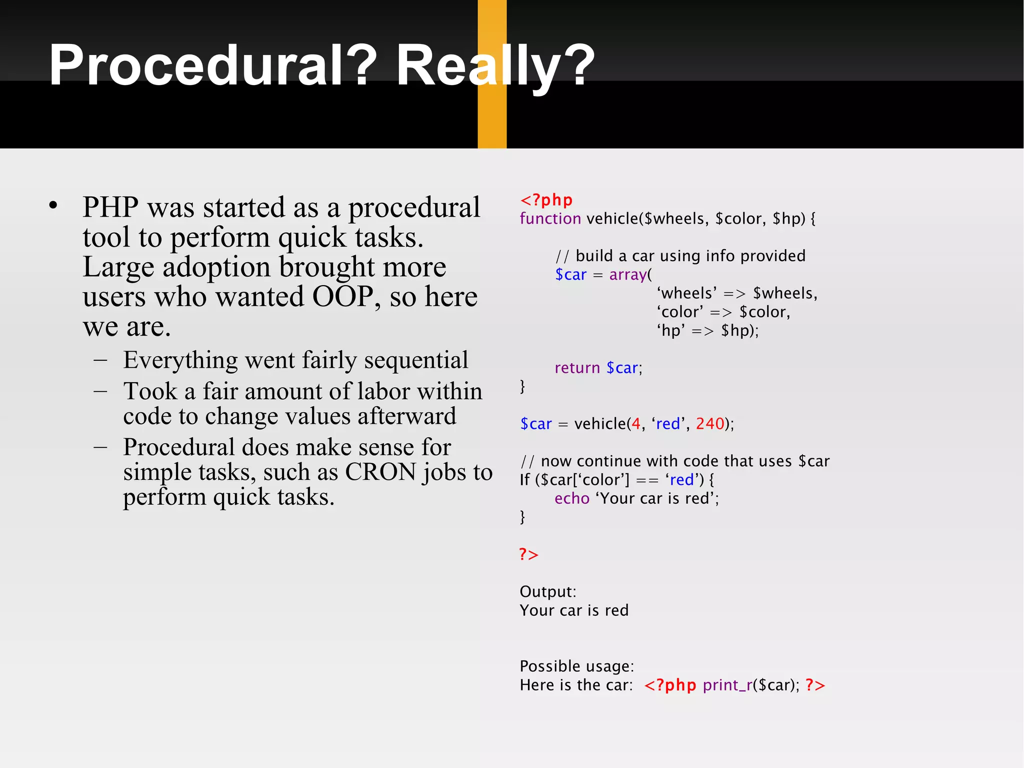 Procedural? Really?

• PHP was started as a procedural         <?php
                                          function vehicle($wheels, $color, $hp) {
  tool to perform quick tasks.                 // build a car using info provided
  Large adoption brought more                  $car = array(
  users who wanted OOP, so here                              ‘wheels’ => $wheels,
                                                             ‘color’ => $color,
  we are.                                                    ‘hp’ => $hp);
   – Everything went fairly sequential         return $car;
   – Took a fair amount of labor within   }

     code to change values afterward      $car = vehicle(4, ‘red’, 240);
   – Procedural does make sense for       // now continue with code that uses $car
     simple tasks, such as CRON jobs to   If ($car[‘color’] == ‘red’) {
     perform quick tasks.                       echo ‘Your car is red’;
                                          }

                                          ?>

                                          Output:
                                          Your car is red


                                          Possible usage:
                                          Here is the car: <?php print_r($car); ?>
 