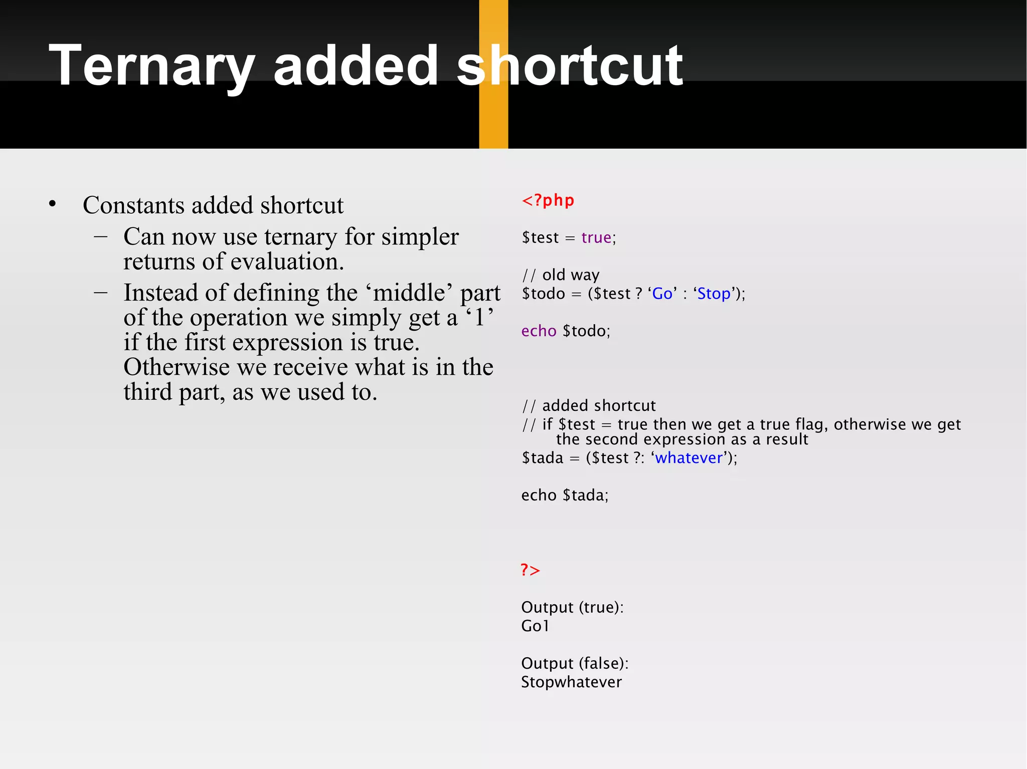 Ternary added shortcut

•                                              <?php
    Constants added shortcut
     – Can now use ternary for simpler         $test = true;
       returns of evaluation.                  // old way
     – Instead of defining the ‘middle’ part   $todo = ($test ? ‘Go’ : ‘Stop’);
       of the operation we simply get a ‘1’    echo $todo;
       if the first expression is true.
       Otherwise we receive what is in the
       third part, as we used to.              // added shortcut
                                               // if $test = true then we get a true flag, otherwise we get
                                                     the second expression as a result
                                               $tada = ($test ?: ‘whatever’);

                                               echo $tada;



                                               ?>

                                               Output (true):
                                               Go1

                                               Output (false):
                                               Stopwhatever
 