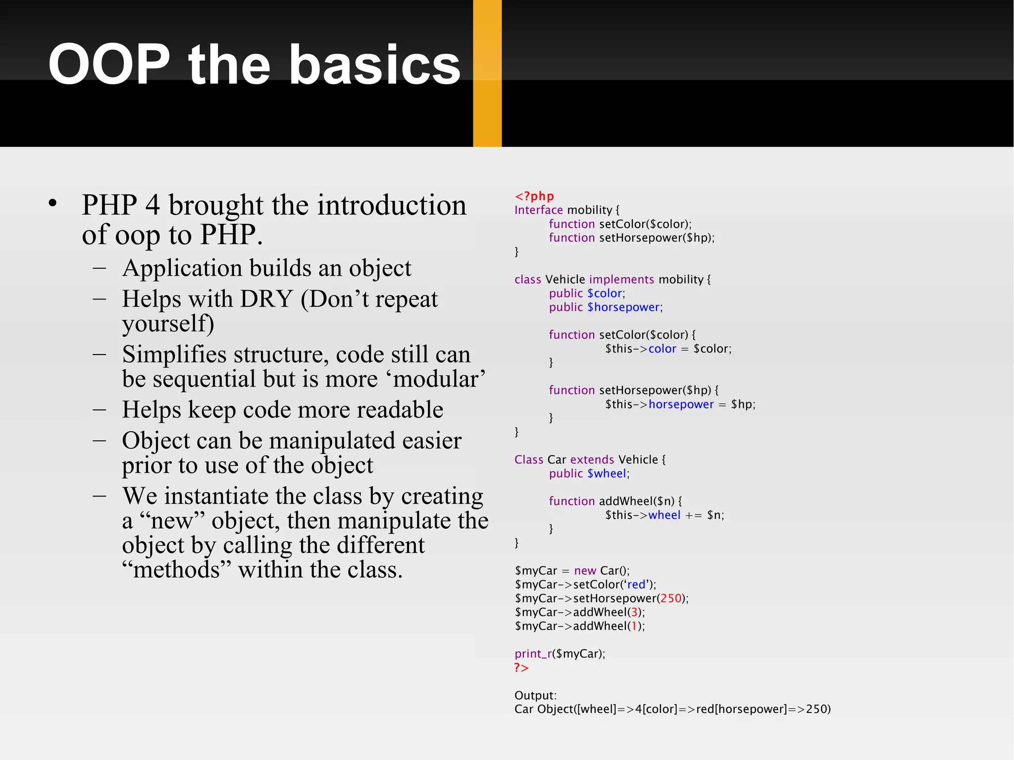 OOP the basics

• PHP 4 brought the introduction            <?php
                                            Interface mobility {
                                                   function setColor($color);
  of oop to PHP.                            }
                                                   function setHorsepower($hp);

   – Application builds an object           class Vehicle implements mobility {
   – Helps with DRY (Don’t repeat                 public $color;
                                                  public $horsepower;
     yourself)                                    function setColor($color) {
   – Simplifies structure, code still can         }
                                                            $this->color = $color;

     be sequential but is more ‘modular’          function setHorsepower($hp) {
   – Helps keep code more readable                }
                                                            $this->horsepower = $hp;

                                            }
   – Object can be manipulated easier
     prior to use of the object             Class Car extends Vehicle {
                                                  public $wheel;

   – We instantiate the class by creating         function addWheel($n) {

     a “new” object, then manipulate the          }
                                                            $this->wheel += $n;

     object by calling the different        }

     “methods” within the class.            $myCar = new Car();
                                            $myCar->setColor(‘red’);
                                            $myCar->setHorsepower(250);
                                            $myCar->addWheel(3);
                                            $myCar->addWheel(1);

                                            print_r($myCar);
                                            ?>

                                            Output:
                                            Car Object([wheel]=>4[color]=>red[horsepower]=>250)
 