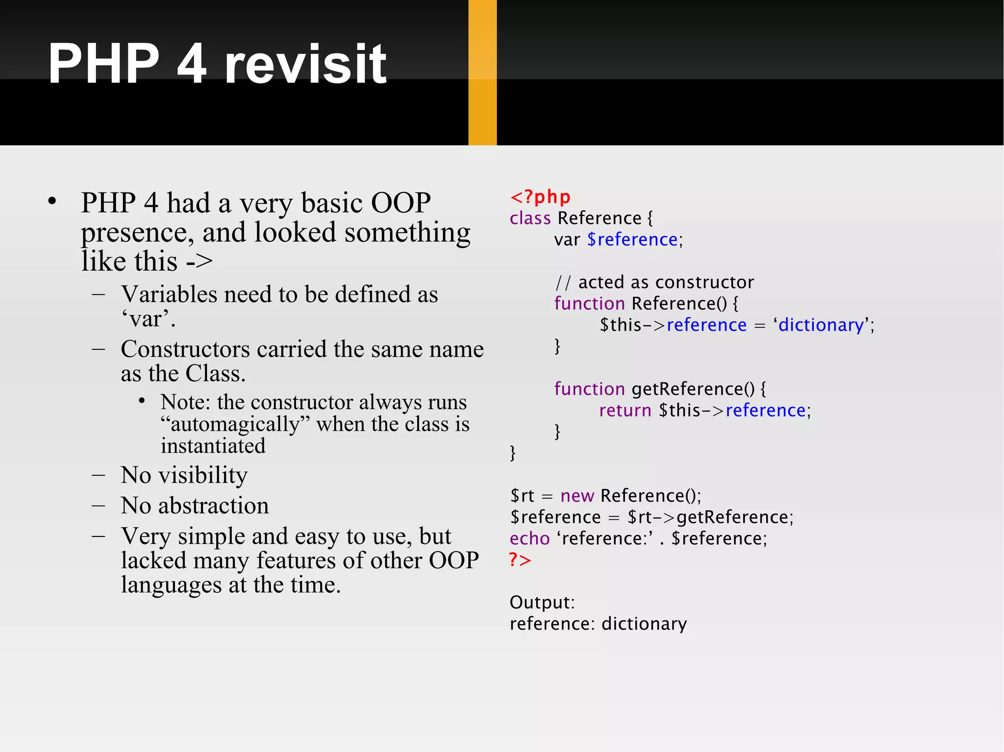 PHP 4 revisit

• PHP 4 had a very basic OOP                 <?php
                                             class Reference {
  presence, and looked something                  var $reference;
  like this ->
                                                  // acted as constructor
   – Variables need to be defined as              function Reference() {
     ‘var’.                                            $this->reference = ‘dictionary’;
   – Constructors carried the same name           }
     as the Class.
                                                  function getReference() {
       • Note: the constructor always runs             return $this->reference;
         “automagically” when the class is        }
         instantiated                        }
   – No visibility
                                             $rt = new Reference();
   – No abstraction                          $reference = $rt->getReference;
   – Very simple and easy to use, but        echo ‘reference:’ . $reference;
     lacked many features of other OOP       ?>
     languages at the time.
                                             Output:
                                             reference: dictionary
 