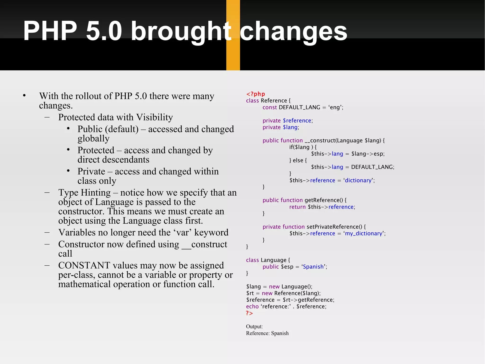 PHP 5.0 brought changes

•   With the rollout of PHP 5.0 there were many          <?php
                                                         class Reference {
    changes.                                                    const DEFAULT_LANG = ‘eng’;
     – Protected data with Visibility                          private $reference;
           • Public (default) – accessed and changed           private $lang;

              globally                                         public function __construct(Language $lang) {
                                                                         if($lang ) {
           • Protected – access and changed by                                    $this->lang = $lang->esp;
              direct descendants                                         } else {
                                                                                  $this->lang = DEFAULT_LANG;
           • Private – access and changed within                         }
              class only                                                 $this->reference = ‘dictionary’;
                                                               }
     – Type Hinting – notice how we specify that an
                                                               public function getReference() {
        object of Language is passed to the                              return $this->reference;
        constructor. This means we must create an              }
        object using the Language class first.
                                                               private function setPrivateReference() {
     – Variables no longer need the ‘var’ keyword                        $this->reference = ‘my_dictionary’;
                                                               }
     – Constructor now defined using __construct         }
        call
                                                         class Language {
     – CONSTANT values may now be assigned                      public $esp = ‘Spanish’;
        per-class, cannot be a variable or property or   }

        mathematical operation or function call.         $lang = new Language();
                                                         $rt = new Reference($lang);
                                                         $reference = $rt->getReference;
                                                         echo ‘reference:’ . $reference;
                                                         ?>

                                                         Output:
                                                         Reference: Spanish
 